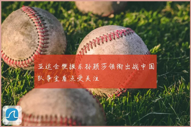 亚运会樊振东孙颖莎领衔出战中国队争金看点受关注