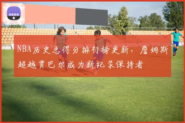 NBA历史总得分排行榜更新，詹姆斯超越贾巴尔成为新纪录保持者
