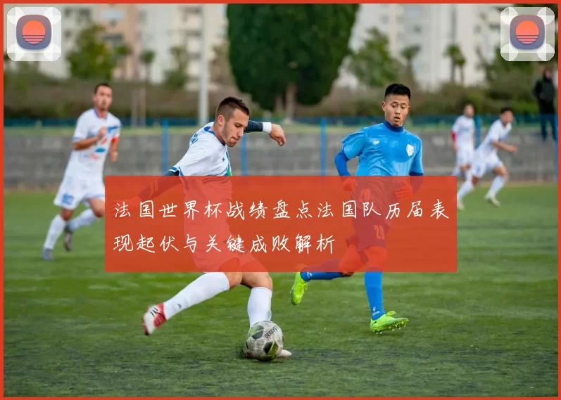 法国世界杯战绩盘点法国队历届表现起伏与关键成败解析
