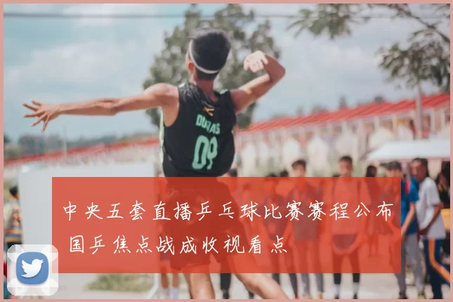 中央五套直播乒乓球比赛赛程公布 国乒焦点战成收视看点