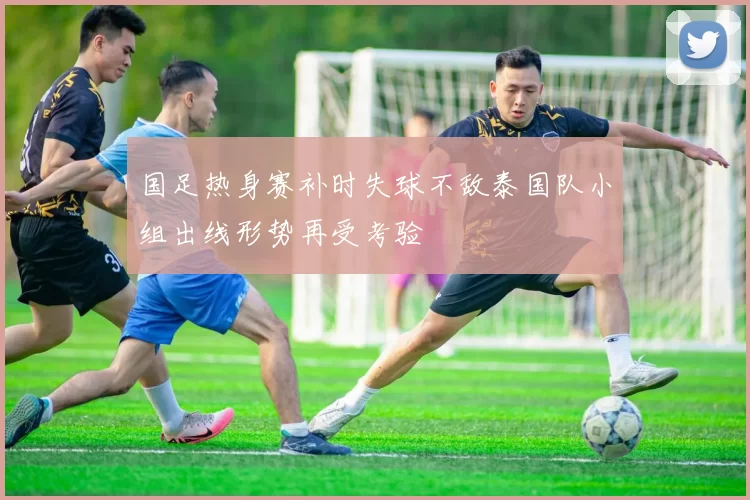 国足热身赛补时失球不敌泰国队小组出线形势再受考验