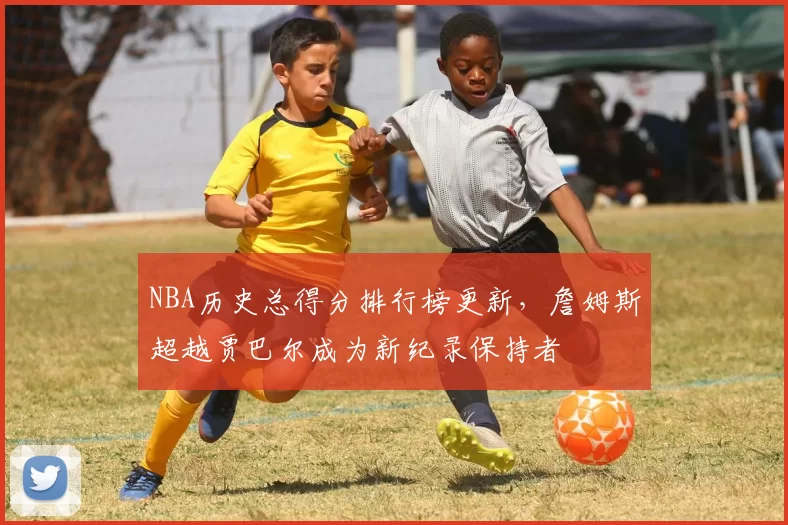 NBA历史总得分排行榜更新，詹姆斯超越贾巴尔成为新纪录保持者